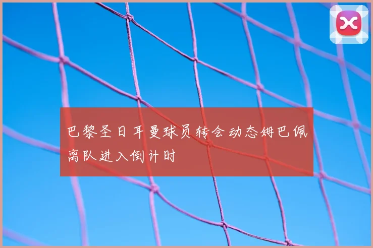 巴黎圣日耳曼球员转会动态姆巴佩离队进入倒计时