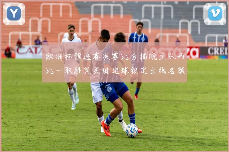 欧洲杯预选赛决赛比分揭晓主队两比一取胜凭关键进球锁定出线名额