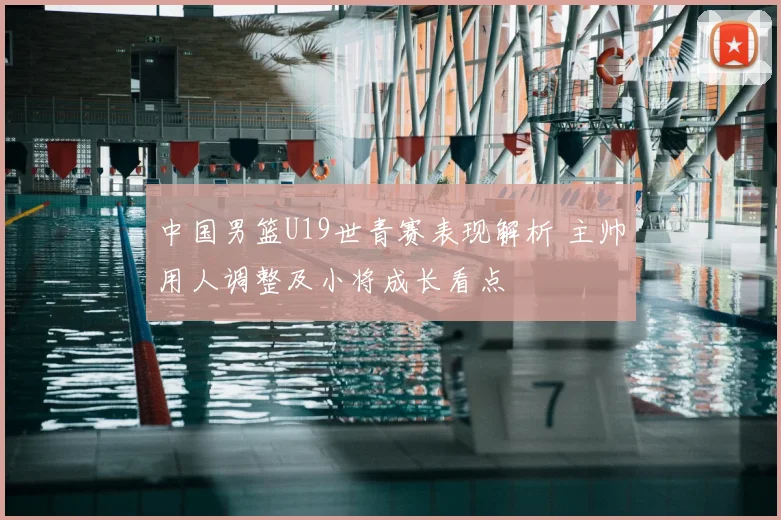 中国男篮U19世青赛表现解析 主帅用人调整及小将成长看点