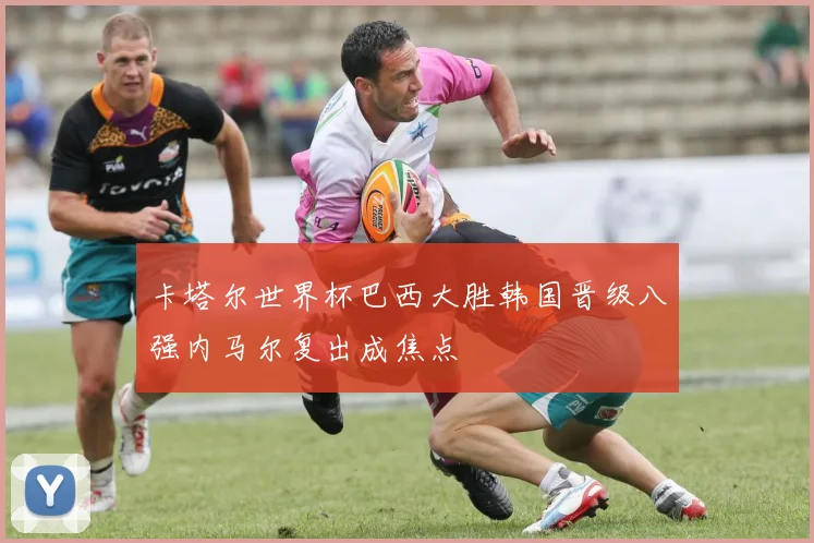 卡塔尔世界杯巴西大胜韩国晋级八强内马尔复出成焦点
