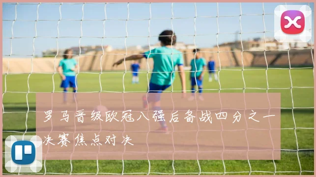 罗马晋级欧冠八强后备战四分之一决赛焦点对决