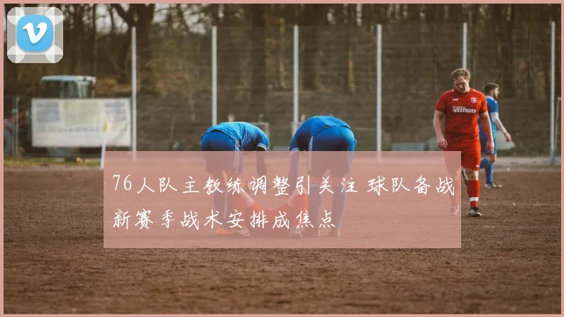 76人队主教练调整引关注 球队备战新赛季战术安排成焦点