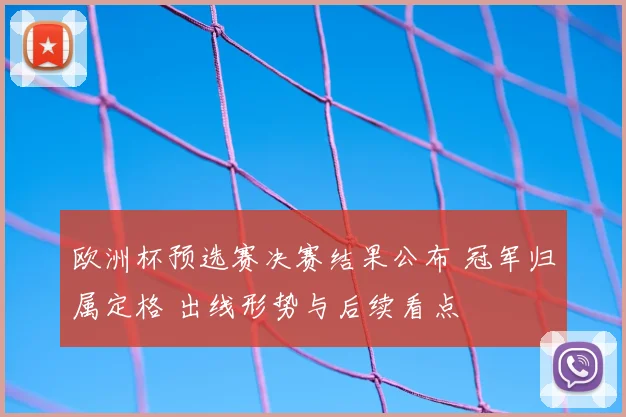 欧洲杯预选赛决赛结果公布 冠军归属定格 出线形势与后续看点