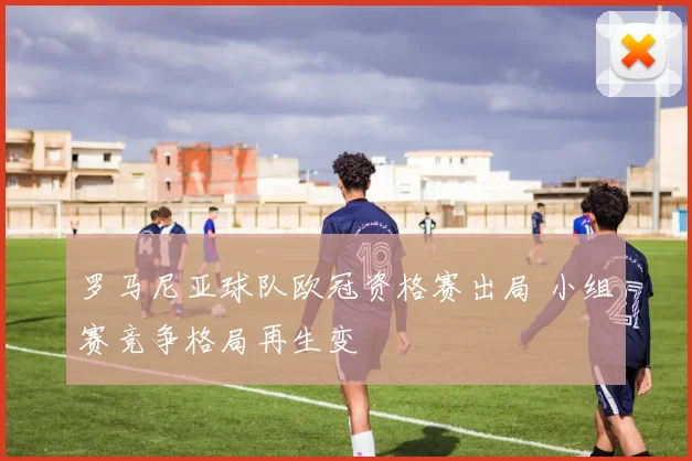 罗马尼亚球队欧冠资格赛出局 小组赛竞争格局再生变