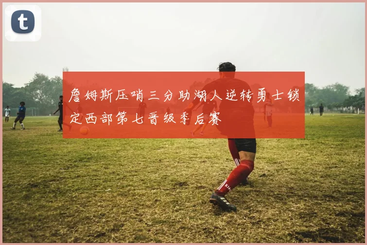 詹姆斯压哨三分助湖人逆转勇士锁定西部第七晋级季后赛