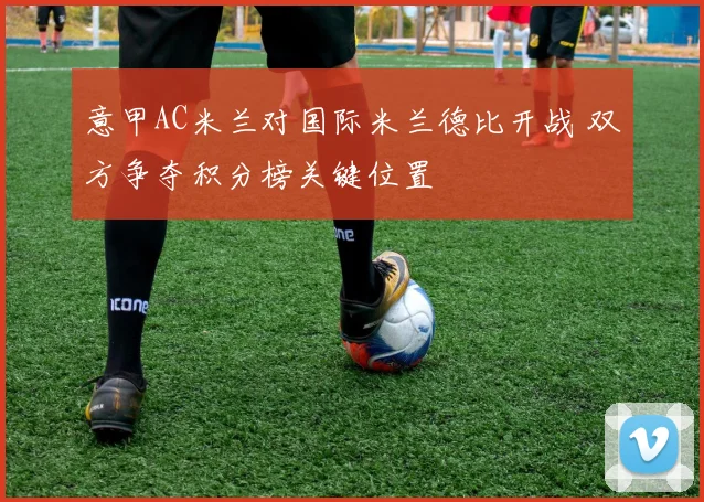 意甲AC米兰对国际米兰德比开战 双方争夺积分榜关键位置