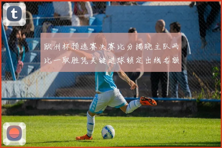 欧洲杯预选赛决赛比分揭晓主队两比一取胜凭关键进球锁定出线名额