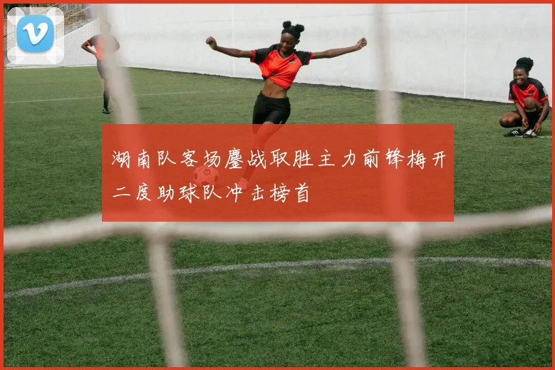 湖南队客场鏖战取胜主力前锋梅开二度助球队冲击榜首