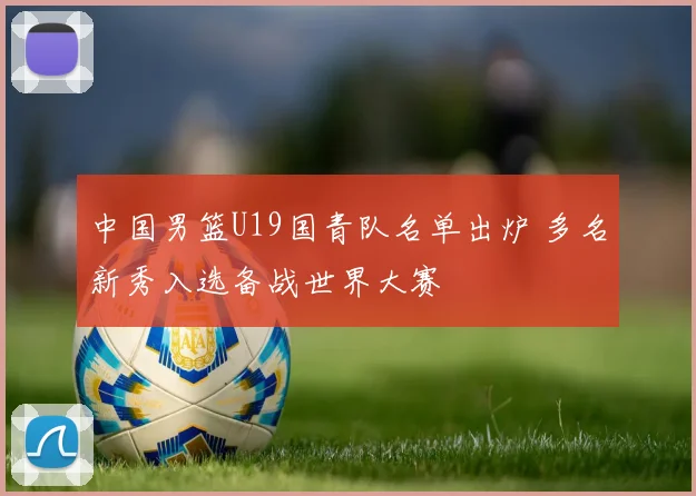 中国男篮U19国青队名单出炉 多名新秀入选备战世界大赛