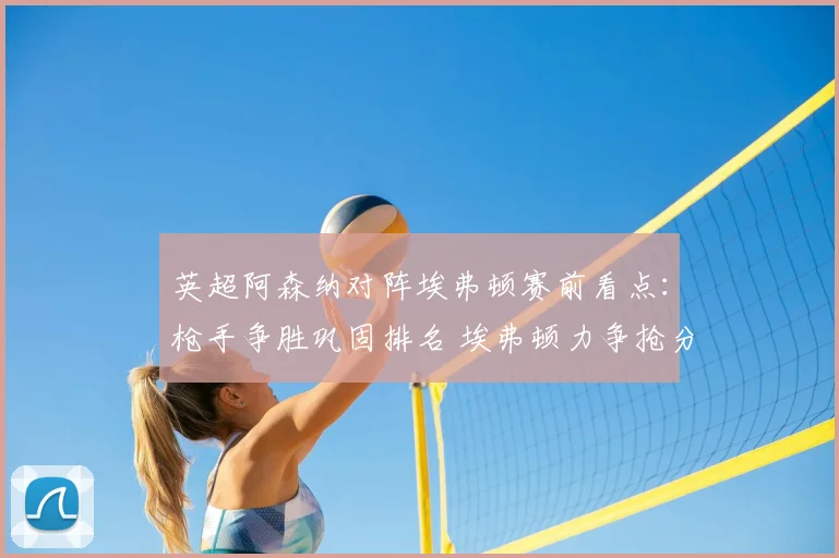 英超阿森纳对阵埃弗顿赛前看点：枪手争胜巩固排名 埃弗顿力争抢分