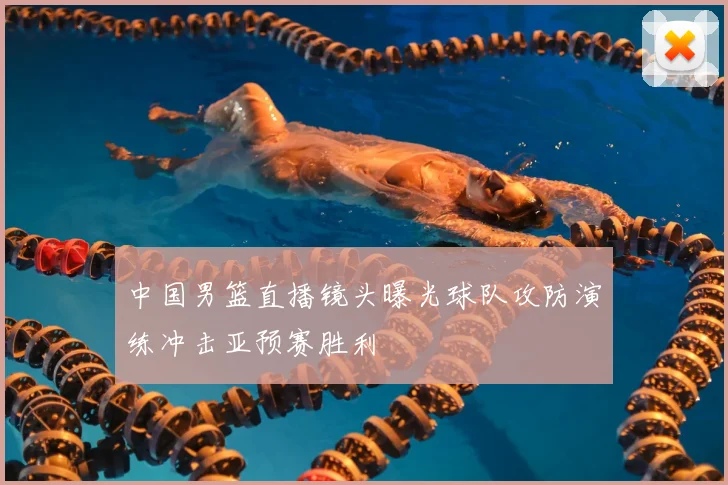 中国男篮直播镜头曝光球队攻防演练冲击亚预赛胜利