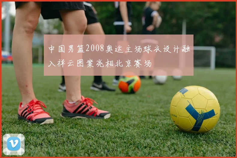 中国男篮2008奥运主场球衣设计融入祥云图案亮相北京赛场