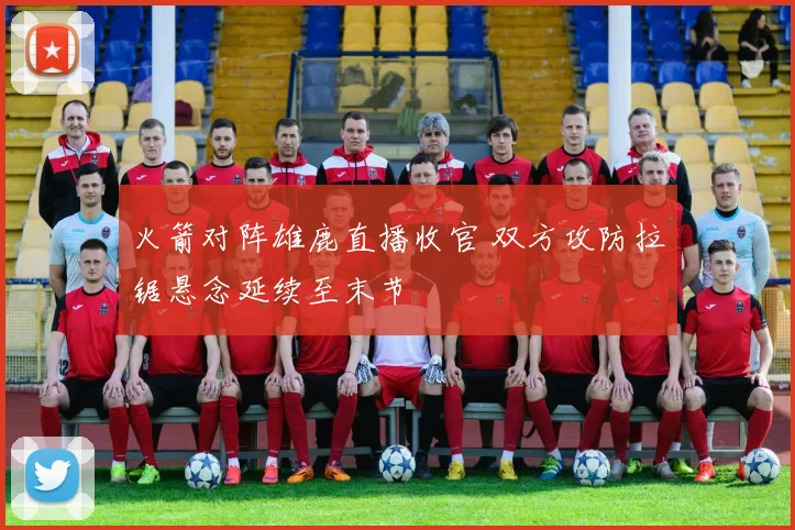 火箭对阵雄鹿直播收官 双方攻防拉锯悬念延续至末节