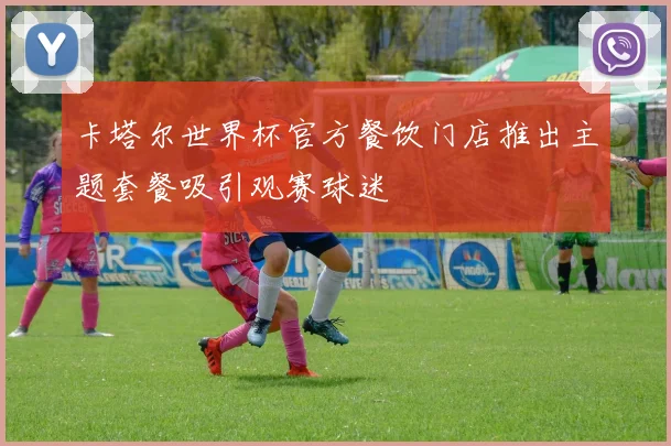 卡塔尔世界杯官方餐饮门店推出主题套餐吸引观赛球迷