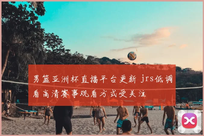 男篮亚洲杯直播平台更新 jrs低调看高清赛事观看方式受关注