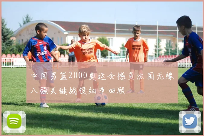 中国男篮2000奥运会憾负法国无缘八强关键战役细节回顾