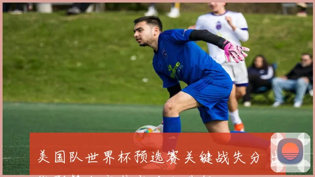 美国队世界杯预选赛关键战失分 出线形势生变焦点对决升级