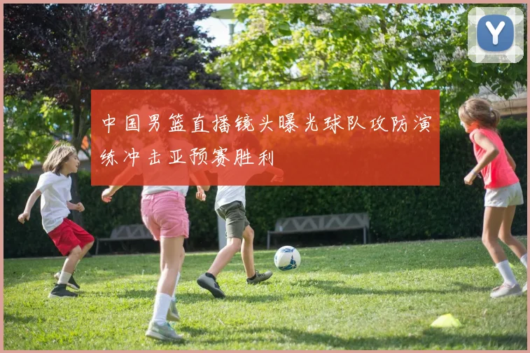 中国男篮直播镜头曝光球队攻防演练冲击亚预赛胜利