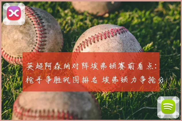 英超阿森纳对阵埃弗顿赛前看点：枪手争胜巩固排名 埃弗顿力争抢分