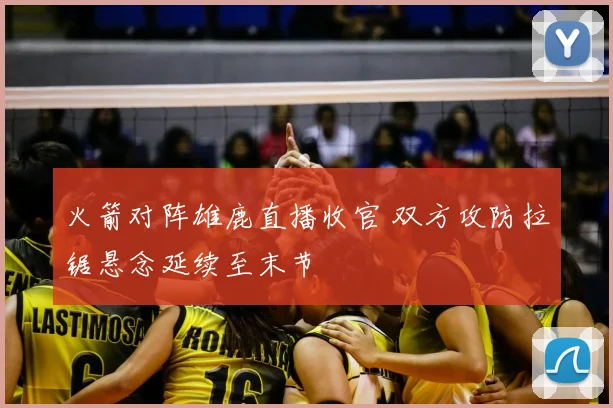 火箭对阵雄鹿直播收官 双方攻防拉锯悬念延续至末节