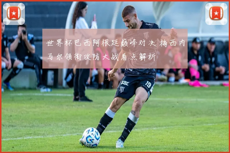 世界杯巴西阿根廷巅峰对决 梅西内马尔领衔攻防大战看点解析