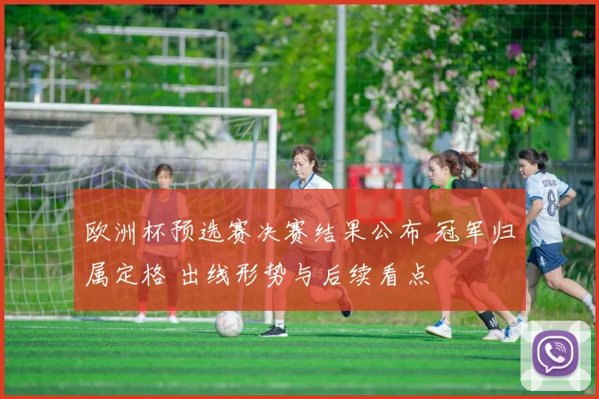 欧洲杯预选赛决赛结果公布 冠军归属定格 出线形势与后续看点