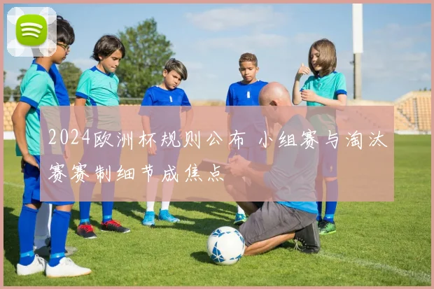 2024欧洲杯规则公布 小组赛与淘汰赛赛制细节成焦点