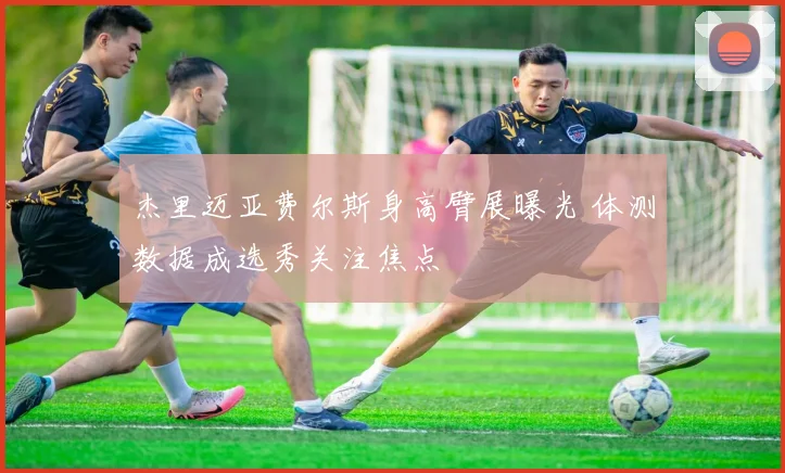 杰里迈亚费尔斯身高臂展曝光 体测数据成选秀关注焦点