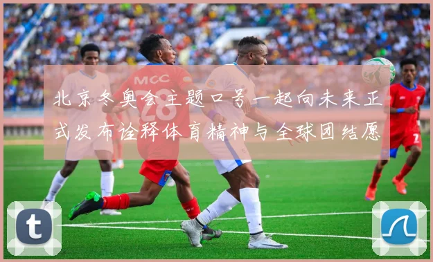 北京冬奥会主题口号一起向未来正式发布诠释体育精神与全球团结愿景