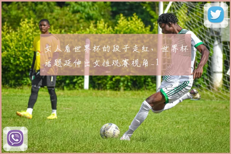 女人看世界杯的段子走红，世界杯话题延伸出女性观赛视角_1