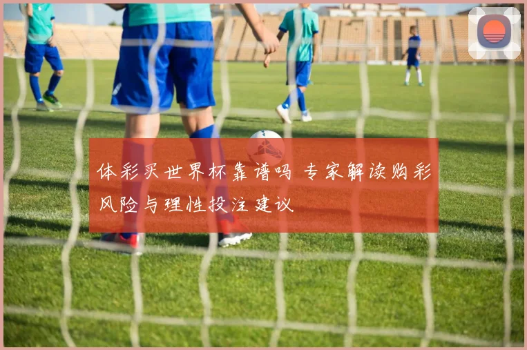 体彩买世界杯靠谱吗 专家解读购彩风险与理性投注建议